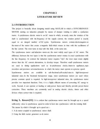 8
CHAPTER 2
LITERATURE REVIEW
2.1 INTRODUCTION
This project is basically about designing model using MATLAB in which a SYNCHRONOUS
MOTOR starting on induction principle by means of damper winding is called a synduction
motor. A synchronous electric motor is an AC motor in which, at steady state, the rotation of the
shaft is synchronized with the frequency of the supply current; the rotation period is exactly
equal to an integral number of AC cycles. Synchronous motors contain electromagnets on
the stator of the motor that create a magnetic field which rotates in time with the oscillations of
the line current. The rotor turns in step with this field, at the same rate.
The synchronous motor and induction motor are the most widely used types of AC motor. The
difference between the two types is that the synchronous motor rotates in exact synchronism with
the line frequency. In contrast the induction motor requires "slip", the rotor must rotate slightly
slower than the AC current alternations, to develop torque. Therefore small synchronous motors
are used in timing applications such as in synchronous clocks, timers in appliances, tape
recorders and precision servomechanisms in which the motor must operate at a precise speed.
Synchronous motors are available in sub-fractional self-excited sizes to high-horsepower
industrial sizes. In the fractional horsepower range, most synchronous motors are used where
precise constant speed is required. In high-horsepower industrial sizes, the synchronous motor
provides two important functions. First, it is a highly efficient means of converting AC energy to
work. Second, it can operate at leading or unity power factor and thereby provide power-factor
correction. These machines are commonly used in analog electric clocks, timers and other
devices where correct time is required.
Irving L. Kosow[11]: It is evident that synchronous motor must be brought up to a speed
sufficiently close to synchronous speed in order to lock into synchronism with the rotating field.
The means by which it brought up to speed are :-
1. A dc motor coupled to synchronous motor shaft.
2. Using the field exciter generator as dc motor.
 