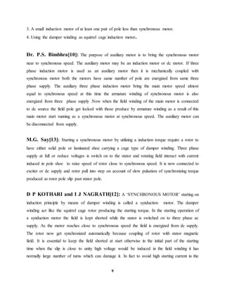 9
3. A small induction motor of at least one pair of pole less than synchronous motor.
4. Using the damper winding as squirrel cage induction motor.
Dr. P.S. Bimbhra[10]: The purpose of auxiliary motor is to bring the synchronous motor
near to synchronous speed. The auxiliary motor may be an induction motor or dc motor. If three
phase induction motor is used as an auxiliary motor then it is mechanically coupled with
synchronous motor both the motors have same number of pole are energized from same three
phase supply. The auxiliary three phase induction motor bring the main motor speed almost
equal to synchronous speed at this time the armature winding of synchronous motor is also
energized from three phase supply .Now when the field winding of the main motor is connected
to dc source the field pole get locked with those produce by armature winding as a result of this
main motor start running as a synchronous motor at synchronous speed. The auxiliary motor can
be disconnected from supply.
M.G. Say[13]: Starting a synchronous motor by utilizing a induction torque require a rotor to
have either solid pole or laminated shoe carrying a cage type of damper winding. Three phase
supply at full or reduce voltages is switch on to the stator and rotating field interact with current
induced in pole shoe to raise speed of rotor close to synchronous speed. It is now connected to
exciter or dc supply and rotor pull into step on account of slow pulsation of synchronizing torque
produced as rotor pole slip past stator pole.
D P KOTHARI and I J NAGRATH[12]: A ‘SYNCHRONOUS MOTOR’ starting on
induction principle by means of damper winding is called a synduction motor. The damper
winding act like the squirrel cage rotor producing the starting torque. In the starting operation of
a synduction motor the field is kept shorted while the stator is switched on to three phase ac
supply. As the motor reaches close to synchronous speed the field is energized from dc supply.
The rotor now get synchronized automatically because coupling of rotor with stator magnetic
field. It is essential to keep the field shorted at start otherwise in the initial part of the starting
time when the slip is close to unity high voltage would be induced in the field winding it has
normally large number of turns which can damage it. In fact to avoid high starting current in the
 