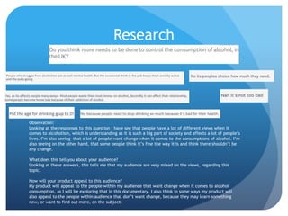 Research
Observation:
Looking at the responses to this question I have see that people have a lot of different views when it
comes to alcoholism, which is understanding as it is such a big part of society and affects a lot of people’s
lives. I’m also seeing that a lot of people want change when it comes to the consumptions of alcohol. I’m
also seeing on the other hand, that some people think it’s fine the way it is and think there shouldn’t be
any change.
What does this tell you about your audience?
Looking at these answers, this tells me that my audience are very mixed on the views, regarding this
topic.
How will your product appeal to this audience?
My product will appeal to the people within my audience that want change when it comes to alcohol
consumption, as I will be exploring that in this documentary. I also think in some ways my product will
also appeal to the people within audience that don’t want change, because they may learn something
new, or want to find out more, on the subject.
 