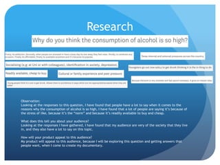 Research
Observation:
Looking at the responses to this question, I have found that people have a lot to say when it comes to the
reasons why the consumption of alcohol is so high, I have found that a lot of people are saying it’s because of
the stress of like, because it’s the “norm” and because it’s readily available to buy and cheap.
What does this tell you about your audience?
Looking at the responses I have gathered, I have found that my audience are very of the society that they live
in, and they also have a lot to say on this topic.
How will your product appeal to this audience?
My product will appeal to this audience, because I will be exploring this question and getting answers that
people want, when I come to create my documentary.
 