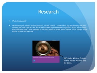 Research
 What already exist?
 After looking for possible existing products, on BBC Sounds, I couldn’t find any documentary that was
covering the same topic as I am. All of the documentary's were either on politics, music, art or history.
With that being said, I have managed to find one, produced by BBC Radio 4 Extra, this is “Britain on the
Bottle: Alcohol and the state”.
BBC Radio 4 Extra: Britain
on the bottle: Alcohol and
the state.
 