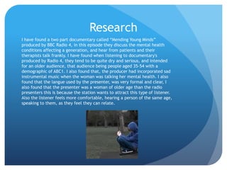 Research
I have found a two part documentary called “Mending Young Minds”
produced by BBC Radio 4, in this episode they discuss the mental health
conditions affecting a generation, and hear from patients and their
therapists talk frankly. I have found when listening to documentary's
produced by Radio 4, they tend to be quite dry and serious, and intended
for an older audience, that audience being people aged 35-54 with a
demographic of ABC1. I also found that, the producer had incorporated sad
instrumental music when the woman was talking her mental health. I also
found that the langue used by the presenter, was very formal and clear, I
also found that the presenter was a woman of older age than the radio
presenters this is because the station wants to attract this type of listener.
Also the listener feels more comfortable, hearing a person of the same age,
speaking to them, as they feel they can relate.
 