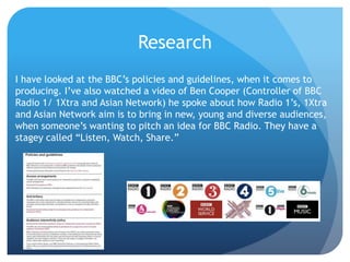Research
I have looked at the BBC’s policies and guidelines, when it comes to
producing. I’ve also watched a video of Ben Cooper (Controller of BBC
Radio 1/ 1Xtra and Asian Network) he spoke about how Radio 1’s, 1Xtra
and Asian Network aim is to bring in new, young and diverse audiences,
when someone’s wanting to pitch an idea for BBC Radio. They have a
stagey called “Listen, Watch, Share.”
 