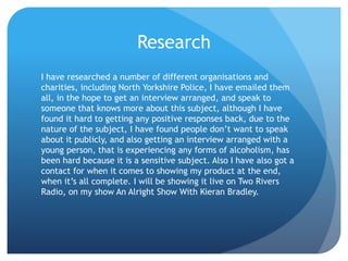 Research
I have researched a number of different organisations and
charities, including North Yorkshire Police, I have emailed them
all, in the hope to get an interview arranged, and speak to
someone that knows more about this subject, although I have
found it hard to getting any positive responses back, due to the
nature of the subject, I have found people don’t want to speak
about it publicly, and also getting an interview arranged with a
young person, that is experiencing any forms of alcoholism, has
been hard because it is a sensitive subject. Also I have also got a
contact for when it comes to showing my product at the end,
when it’s all complete. I will be showing it live on Two Rivers
Radio, on my show An Alright Show With Kieran Bradley.
 