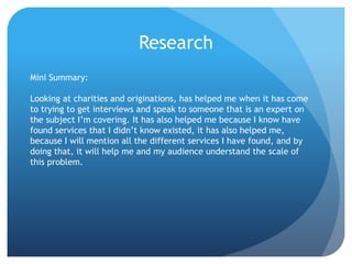 Research
Mini Summary:
Looking at charities and originations, has helped me when it has come
to trying to get interviews and speak to someone that is an expert on
the subject I’m covering. It has also helped me because I know have
found services that I didn’t know existed, it has also helped me,
because I will mention all the different services I have found, and by
doing that, it will help me and my audience understand the scale of
this problem.
 