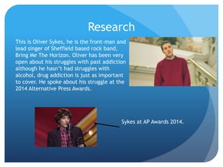 Research
This is Oliver Sykes, he is the front-man and
lead singer of Sheffield based rock band,
Bring Me The Horizon. Oliver has been very
open about his struggles with past addiction
although he hasn’t had struggles with
alcohol, drug addiction is just as important
to cover. He spoke about his struggle at the
2014 Alternative Press Awards.
Sykes at AP Awards 2014.
 