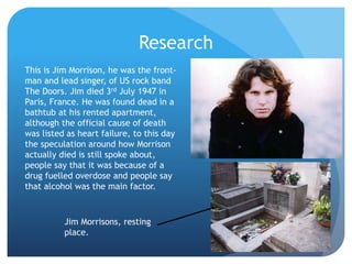Research
This is Jim Morrison, he was the front-
man and lead singer, of US rock band
The Doors. Jim died 3rd July 1947 in
Paris, France. He was found dead in a
bathtub at his rented apartment,
although the official cause of death
was listed as heart failure, to this day
the speculation around how Morrison
actually died is still spoke about,
people say that it was because of a
drug fuelled overdose and people say
that alcohol was the main factor.
Jim Morrisons, resting
place.
 