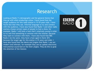Research
Looking at Radio 1’s demographic and the general theme that
they go with when producing a show. I have found that the
target audience for this radio station is 15-29 years olds. I have
found also that they use, informal language to try and connect
with the audience, I have also found that Radio 1 and other radio
stations choose certain types of people to host a show, for
example, Radio 1 will have a host that’s relatively young in order
to try and find something in common with the listener, because
they want to connect with them. I have also found that BBC
Radio 2 do the same, they have a host aged in there 30’s
because the target age for this station is 35 years and older. I
have also found that the Idents and jingles that Radio 1 use are
modern and relevant, for example they use an upbeat electronic
instrumental sound bed on the their jingles. They do this to grab
the attention of the listener.
 
