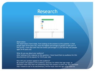 Research
Observation:
The observation I have made, from looking at the answers to this question, is that
people aged 18-24 years old, were the highest percentage of people to take part in
this survey. I have also seen that the lowest percentage is 3.23% and that was people
aged 34-44 years old.
What do you say about your audience?
After looking at the response to this question, I have found that my audience for this
documentary will be popular for 18-24 year olds.
How will your product appeal to this audience?
My product will appeal to this audience, because I’m within that age range, so
therefore when they hear me presenting they will connect in some way. Also the music
that I intend to use in my documentary, will be music that this age range listen to.
 