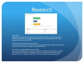 Research
Observation:
Looking at the answers I have been given, I can see that 39.34% said that they drink
alcohol and the same percentage of people said that they sometimes drink, 21.31% of
people said that they don’t drink.
What does this tell you about your audience?
Looking at these responses, this tells me that a large percentage of people enjoy drinking,
but also the same amount of people only sometimes drink.
How will your product appeal to this audience?
My product will appeal to this audience, because I’m creating a documentary on alcohol
and I think this will appeal to the people within my audience that drink and even the
people that don’t, because it gives them a chance to maybe learn something new.
 