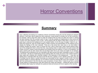 +
Horror Conventions
Summary
Upon collecting and looking at a multitude of Horror Conventions during this and the background research
sections I have been able to determine which elements I would decide to emulate into my own production,
for example I will be using POV shots to make the audience feel as if they are within the scene or viewing
the lead character from the monster’s point of view, it will also possibly be implemented to show some sort
of action from said character’s point of view. I will be playing with the depth of field within a scene as it is a
great way to obscures the background for even greater tension, As for the type of angles I intend to use –
these will include low, high and canted angles to create confusion and disorientation for the audience and to
display the feelings of the main character. There are a few shots that I also have in my mind before I
properly visualise the scenes I want to include and how I want to show them, these include extreme close-
ups of the protagonist’s face to show their fear, long tracking shots to create tension and quiet scenes with
sudden sounds to create an eerie atmosphere and possibly scare the audience. In terms of Iconography, the
colour scheme will use dark colours like red and black which link to evil, blood and death for an example.
The lighting will be expressive and non-naturalistic with light sources that seem impossible to exist i.e. a light
in the forest. I will also be implementing low-key lighting within the inside and some of the outside scenes to
help create dark shadows and unfamiliar shapes in the blackness of the backgrounds – I may also use
lighting that is motivated within the world of the film like from a lighter or torch. Specific props that I may use
to emulate how the villains in certain franchises are memorable by their ‘weapon’ include a knife (The most
practical weapon to acquire) although I do not intend to show the eventual fate of the main character. In line
with the environments of the film and the usual conventions of horror films, I intend to go from a normal
homely setting to juxtapositioning it with dark woods and creepy old buildings – creating the sense of having
all familiarity taken away from beneath the audience’s feet and enhance the horror aspects of the narrative.
 