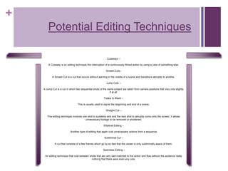 +
Potential Editing Techniques
Cutaways –
A Cutaway is an editing technique the interruption of a continuously filmed action by using a view of something else.
Smash Cuts–
A Smash Cut is a cut that occurs without warning in the middle of a scene and transitions abruptly to another.
Jump Cuts –
A Jump Cut is a cut in which two sequential shots of the same subject are taken from camera positions that vary only slightly
if at all.
Fades to Black –
This is usually used to signal the beginning and end of a scene.
Straight Cut –
This editing technique involves one shot to suddenly end and the next shot to abruptly come onto the screen. It allows
unnecessary footage to be removed or shortened.
Elliptical Editing –
Another type of editing that again cuts unnecessary actions from a sequence.
Subliminal Cut –
A cut that consists of a few frames which go by so fast that the viewer is only subliminally aware of them.
Seamless Editing –
An editing technique that cuts between shots that are very well matched to the action and flow without the audience really
noticing that there were even any cuts.
 
