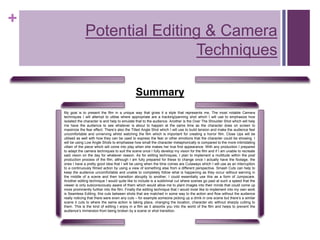 +
Potential Editing & Camera
Techniques
Summary
My goal is to present the film in a unique way that gives it a style that represents me, The most notable Camera
techniques I will attempt to utilise where appropriate are a tracking/panning shot which I will use to emphasize how
isolated the character is and help to emulate that to the audience. Another is the Over The Shoulder Shot which will help
me have the audience to see whatever is about to happen at the same time as the character does on screen to
maximize the fear effect. There’s also the Tilted Angle Shot which I will use to build tension and make the audience feel
uncomfortable and unnerving whilst watching the film which is important for creating a horror film. Close Ups will be
utilised as well with how they can be used to express the fear or other emotions that the character could be showing. I
will be using Low Angle Shots to emphasise how small the character metaphorically is compared to the more intimidating
villain of the piece which will come into play when she makes her true first appearance. With any production I prepared
to adapt the camera techniques to suit the scene once I fully develop my vision for the film and if I am unable to recreate
said vision on the day for whatever reason. As for editing techniques, I plan to implement a multitude within the post
production process of the film, although I am fully prepared for these to change once I actually have the footage, the
ones I have a pretty good idea that I will be using when the time comes are Cutaways which I will use as an interruption
to a continuously filmed action by using a view of something else from a different perspective. Smash Cuts can help to
keep the audience uncomfortable and unable to completely follow what is happening as they occur without warning in
the middle of a scene and then transition abruptly to another, I could essentially use this as a form of Jumpscare.
Another editing technique I would quite like to include is a subliminal cut where scenes go past at such a speed that the
viewer is only subconsciously aware of them which would allow me to plant images into their minds that could come up
more prominently further into the film. Finally the editing technique that I would most like to implement into my own work
is Seamless Editing, this cuts between shots that are matched in some way to the action and flow without the audience
really noticing that there were even any cuts – for example someone picking up a drink in one scene but there’s a similar
scene it cuts to where the same action is taking place, changing the location, character etc without sharply cutting to
them. This is the kind of editing I enjoy in a film as it absorbs you into the world of the film and helps to prevent the
audience’s immersion from being broken by a scene or shot transition.
 
