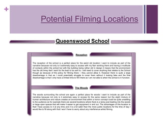 +
Potential Filming Locations
Reception
The Woods
Queenswood School
The reception of the school is a perfect place for the weird old location I want to include as part of the
narrative because not only is it extremely easy to access with my Nan working there and having a multitude
of contacts within the school but with the building being rather old in design it means that the environment
has the old timey feel I want for the lead to be sent to. I will need to cover anything that relates to the School
though as because of the policy for filming there – they cannot allow it. However there is quite a large
disadvantage in that as I could potentially struggle to cover them without it looking fake and the final
disadvantage is that I only have a limited time to film there as I am not able to when the school is in function.
The woods surrounding the school are again a perfect place for woods I want to include as part of the
narrative because not only is it extremely easy to access for the same reason but the slight mixture of
human architecture and nature creates an environment that within a horror concept could be quite unsettling
to the audience as for example there are several locations where there is a lamp post leading into the woods
or large open spaces that will make it easier to get equipment in and out. The advantages of this location is
that I have access to it at any time and it is a lot safer than the more public locations for the time of day I
would like to fill along with that I won’t have to worry about any interference whilst filming.
 