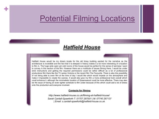 +
Potential Filming Locations
Hatfield House would be my dream locale for the old timey building wanted for the narrative as the
architecture is incredible and the fact that it is steeped in history makes it a lot more interesting of a location
to film in. The huge wide open yet cold rooms of the house would be perfect for the sense of eeriness I want
to convey in this section of the film. However there are a multitude of issues filming there, I would be under
strict instructions and getting the required permissions could be rather difficult as a lot of professional
productions film there like the TV series Victoria or the recent film The Favourite. There is also the possibility
of not being able to even film at the time of day I would like which would impede on the atmosphere and
make it impossible to create the scenes. It would also give my film a more professional look overall which
could enhance it, although the minimalistic location of Queenswood could be more effective. There may also
be the issue of having an even tighter schedule to film under because of this which could add a lot of stress
onto the production and everyone involved.
http://www.hatfield-house.co.uk/filming-at-hatfield-house/
Contacts for filming
Sarah Cardall-Spawforth T: 01707 287001 | M: 07740 267137
| Email: s.cardall-spawforth@hatfield-house.co.uk.
Hatfield House
 