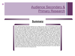 +
Summary
Upon collecting Audience Secondary Research from multiple sources I have surmised that the audience for
my Horror short film will be between 15 to 25 years old, however from there on it is acceptable for any age
above it. As for the Target Audience’s gender the research suggests that the ratio between viewing figures
for both male and females are so similar in terms of percentage that by following the usual conventions of
horror films that don’t target a specific audience, I will be able to hopefully have the film appeal to a much
larger audience and keep the contents appropriate for the audience I target. Looking into the statistics
surrounding the social class of the audience that commonly watches Horror films I can see that it is people
from Grade E who are usually non-working. Casual or lowest grade workers, pensioners, and others who
depend on the welfare state for their income whilst Grade D is usually working class. Semi-skilled and
unskilled manual workers. This means that it would be in my best interest to make elements of the film
relatable to people from this demographic by using locations, items etc that they would be used to seeing or
using which also plays nicely into taking them out of their comfort zone when I see fit within the narrative. I
also created a survey to obtain some Primary Research from my Target Audience and whilst I didn’t get as
many results as initially anticipated, I did get enough results to help determine the audience I am aiming the
film towards with backing up statistics I found during the Secondary Research as well as helping me to make
the foundation of the film by determining scares to feel like they were earned which in turn makes it less
memorable within the entire runtime of the production and takes me out of the world the film is attempting to
create so it is refreshing to know that at least within the group of people that took part in my survey, they too
prefer a more earned scare than a cheap jump one.
Audience Secondary &
Primary Research
 