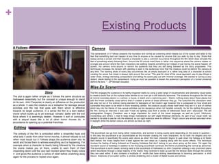 +
Existing Products
It Follows Camera
SoundEditing
Story
Mise En Scene
The camerawork in It Follows presents the mundane and normal as unnerving which bleeds out of the screen and adds to the
fear that something bad can happen at any time to anyone or be caused by anyone that you walk by day to day. Shots that
sweep across a screen and then towards a character is also a common occurrence throughout the film which does simulate the
feel of something slowly following them. Around the 50 minute mark there is rather nice sequence where the camera rotates on
a single axis around where the main characters are walking towards something but instead of just having the scene happen off
screen, the camera turns around to remind the audience that they are still being followed as the story progresses. This
techniques increases the tension with planting a seed in the audiences mind that the creature could be behind the camera at
any time. The looming shots of every day occurrences like an empty backyard or a rather long take of a character at school
creating the sense that dread is always right around the corner “The goal for most of the visual approach was to play things in
wider shots, finding interesting compositions and letting the scene play out with minimal coverage. We wanted to convey a very
distant, sterile feeling to the camerawork, trying as much as possible to lessen the audience’s perception of a human presence
behind the lens. “ - DP Michael Gioulakis
The soundtrack can go from being rather melancholic, and somber to being scarily eerie depending on the scene in question –
In this way the soundtrack is as unpredictable as the monster chasing the main characters. As for both the diegetic and non
diegetic sound in specifically the scene seen above as when the main character begins to walk down the hallway a lot faster
than before, the music begins form a beat against her own steps as if playing along with the sound effects. This technique
invokes the feeling of being followed as if hearing footsteps that don’t belong to you when going up the stairs. Yet again the
mundane sound of footsteps in addition to the thumping soundtrack continues the theme of presenting the normal as abnormal.
The soundtrack is synth based, echoing back to the soundtrack of Halloween by John Carpenter utilising a very prominent piano
which resurfaces through a large majority of the tracks, they continue to build up just like the tension does through the scenes
they are used within. It also contains a multitude of motifs that have striking resemblances to booming percussion. a shrill
klaxon, Instances of corrupted synths, a window shattering and a cluster of digital buzzes and whines.
The film engages the audience in its tightly imagined reality by using a wide range of claustrophobic and alienating visual styles
to create a world that on the surface looks familiar to our own yet is still distinctly abnormal. The locations throughout the film are
all normal everyday places i.e a school, a house, a beach and a swimming pool – there’s nothing scary about these places but
with the threat constantly close behind them it creates a sense of dread wherever they go. The costumes the characters wear
are also not out of the ordinary being standard to teenagers of the modern age however this is juxtaposed by how small and
vulnerable they seem to be when in more revealing clothes, the creature usually shows itself when they are in a lack of clothes
which ties into the theme of how sexual activities can be dangerous when not handled correctly. As for the lighting throughout
the film, during an interview it was said “I took my lighting cues from a variety of references David and I discussed. The still
photographer Gregory Crewdson was a large inspiration for much of the visual language, as well as Lynch, Hitchcock,
Cronenberg and others. I tried to keep things motivational but with slight theatrical elements. As part of our visual motif, we
wanted to be able to see far into the distance, so our night exteriors were no different.” Bright colours are almost saturated when
in daylight whilst the darker colours are almost as black as night.
The plot is again rather simple as it follows the same structure as
Halloween essentially but the concept is unique enough to stand
on its own, John Carpenter is clearly an influence on the production
as a whole. It uses the creature as a metaphor for teenage sexual
activities and the risk that goes with them which is effective
towards its target audience, in a sense the film is a teen stalker
movie which builds up to an eventual ‘climatic’ battle with the evil
force where it is seemingly beaten. However it sort of concludes
with a sequel tease like a lot of other horror movies do, in
accordance to opening up a potential franchise.
The entirety of the film is embodied within a dreamlike haze and
what sets it aside from other horror movies, it almost refuses to cut
when most would but It Follows straps the audience down into its
world and forces them to witness everything as it is happening. For
example when a character is clearly being followed by the creature
the scene makes you sit there, unable to warn them of their
impending doom until the very last moment when they finally notice
it and gives the audience a sense of relief before snatching away
again for the process to repeat once again.
 