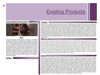 +
Existing Products
Camera
Sound
Editing
Story
Mise En Scene
Scream (Mostly Opening Scene)
Wes Craven uses a multitude of sounds throughout the film, for example it opens with a phone ringing and a heart beating
rapidly until the character picks the phone up causing the sound to vanish – leaving only the dialogue and sounds of crickets
from the outside to remain, Craven has already played on the viewer's senses with the beginning of the scene so there’s a
looming apprehension that something bad is going to happen. After this the scene changes to an outside view of the house
where the camera is focused on a tree in the backyard, this is again accompanied by the sound of crickets and other noises
commonly heard at night, however in those noises is the distinctive creaking sound as a swing sways back and forth, this again
is Craven creating a feeling of tension as it is a sharp contrast between the other more peaceful night noises. Craven is a
master of subconsciously sowing seeds within the audience’s mind by using sound effects that don’t necessarily fit with what is
being shown, notably the scene where the principal uses a pair of scissors that sound more like a knife which could possibly
throw the viewers off the sent of their initial guess at the killer’s identity. However the soundtrack of Scream is where it really
shines, it’s bombastic when it needs to be yet calmer where appropriate – Sidney’s Lament for example is almost choiristic in
style with ghostly female voices howling as a part of the track, it is sad which fits as being Sidney’s theme but is also rather epic
symbolising that she her ‘battle’ throughout the film is a large scale yet tragic venture that will be surrounded by ‘ghosts’
whether they be the true nature of someone she knew or the costume the masked killer wears.
Wes Craven is a master at using a camera in Horror movies, a establishing shot of a phone within a house is used to open the
film which is a conventional location for a film of the this genre and is immediately relatable to the audience. The next segment
involves the camera tracking Drew Barrymore’s character from behind as she walks from the kitchen, checking the doors are
locked. Which Craven could be using to have the camera symbolise Ghost Face on the phone as he is stalking her. Craven
employs a multitude of different shots to great effect throughout, some of the more impressive and notable ones include a
Medium close up shot of Casey which shows her facial expressions distinctively showing her sudden realisation and fear. An
Eye level shot which shows a close up of Casey’s face as she tries to peak through the window, it is framed in such a way that
the frame of the glass resembles bars. He uses a long shot showing Casey crouching down to the floor out of frame in a small
contained area of the house, representing the vulnerability of her in the situation. Ending the opening sequence with an extreme
long shot which shows Casey’s body hanging from a tree which works off an eye line match from her parents who come home
to discover her body. With my favourite shot from the film being when a character looks through the window as the ghost face
is reflected in it.
Wes Craven plays with the stereotype that a young blonde girl is dumb, weak and innocent as not only does the film open late
at night but she is also alone in a rural area that she feels safe in yet it also means she is trapped with nowhere to go. The
house in design is very spacious and even with multiple light sources, Craven never has it all fully lit but this also gives a sense
of warmth within the darkness. This segment also uses a variety of long shots as she is moving around the house which acts to
show the viewers the household and the possible escape routes around the house, this continues to build fear and suspense.
As for her outfit, she is wearing ordinary clothing that people would back in the 90’s being a basic jumper along with trousers.
This again acts to create a sense of innocence within the character and for the audience to relate to them more. Craven uses
lighting in an interesting way with having lower key lighting which suggests the feeling that something isn’t right and is used to
change the mood of the scene entirety as she becomes more and more into a dangerous situation – The most noticeable
nature of this is when she moves into the higher key lighting found in the kitchen to the darker corridor, the mood is changed by
the conversation between her and Ghost Face becomes a lot more ominous.
The plot of Scream is rather generic as well but it masterfully
parodies the slasher genre whilst also reinventing it, it plays on
all the tropes yet exists in a world where everyone knows about
them I.e. the constant references to past Horror Movies and the
use of rules within the world of the film which come into play as
the film progresses. The most obvious example of this is in the
opening scene where not only does a jock character die but a
blonde girl is the practically the first victim which is a common
character archetype to die first in a conventual horror narrative.
The twists and turns that the film plays with are also similar to
other horror movies with how it plants seeds as to who the killer
is until of course the major shake up of the genre is revealed –
there are two killers.
 