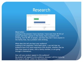 Research
Observation:
Looking at the answers I have received, I have seen that 29.51% of
people said that a person in the family, have a problem with
drinking. And 70.49% of people, said that they don’t have anyone in
the family that, has a problem with drinking.
What does this tell you bout your audience?
Looking at the responses I have been given, I can tell that my
audience have first hand experience with alcohol, whether that be
they have issues at home, with a family member, or are going
through it themselves.
How will your product appeal to this audience?
My product will appeal to this audience, because I will be exploring
this issues in detail, within my documentary.
 