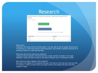 Research
Observation:
Looking at the answers that have been given, I can see that 45.16% of people answered yes
to listening to a radio documentary exploring alcohol. And 54.84% of people answered no to
wanting to listen to a radio documentary.
What does this tell you about your audience?
Looking at these responses, this tells me that a larger number of people in my target
audience, would not want to listen to the type of product that I’m wanting to create.
How will your product appeal to this audience?
My product will appeal to this audience because I will look at what they have said and take
it on board, in order to ensure that my product attracts the people that have said they
wouldn't’t listen.
 