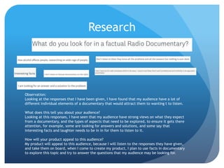 Research
Observation:
Looking at the responses that I have been given, I have found that my audience have a lot of
different individual elements of a documentary that would attract them to wanting t to listen.
What does this tell you about your audience?
Looking at this responses, I have seen that my audience have strong views on what they expect
from a documentary, and the types of aspects that need to be explored, to ensure it gets there
attention, for example, some are looking for answers and solutions, and some say that
interesting facts and laughter needs to be in in for them to listen to it.
How will your product appeal to this audience?
My product will appeal to this audience, because I will listen to the responses they have given,
and take them on board, when I come to create my product, I plan to use facts in documentary
to explore this topic and try to answer the questions that my audience may be looking for.
 