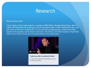 Research
What already exists?
I have found a small audio segment, courtesy of BBC Radio 4 Broadcasting House, about a
Labour MP describing life growing up with his alcoholic father. What I liked about this, was
how even an MP has a troubled life, it’s not just the average person, alcohol can effect
anyone of any gender, social status or job role. This illness, can infect anyone. I found that
there was no music of any sort of sound effects to this audio piece.
 