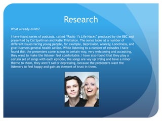 Research
What already exists?
I have found series of podcasts, called “Radio 1’s Life Hacks” produced by the BBC and
presented by Cal Spellman and Katie Thistleton. The series looks at a number of
different issues facing young people, for example, Depression, Anxiety, Loneliness, and
give listeners general health advice. While listening to a number of episodes I have
found that the presenters come across in certain way, very welcoming and accepting,
they want to make the listener feel comfortable. I have also found that they play a
certain set of songs with each episode, the songs are vey up lifting and have a minor
theme to them, they aren’t sad or depressing, because the presenters want the
listeners to feel happy and gain an element of trust in them.
 