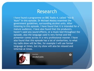Research
I have found a programme on BBC Radio 4, called ”You &
Yours” in this episode, Dr Michael Mosley examines the
government guidelines, surrounding alcohol units. After
listening to this episode, I have found that it is intended for a
mature audience, I have also found that the producers,
haven’t used any sound effects, or a music bed throughout the
episode, also the language used is very formal and the
presenter comes across in a very professional manner. I have
also found that this episode has a lot of similarities, to what
my radio show will be like, for example I will use formal
language at times, but my show will also be relaxed and
informal at times.
 