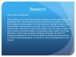 Research
What is the Competition?
After looking at the local radio stations schedule, including BBC Radio York
and Minster FM, I have found that none of them have a program or show
that is based on documentary’s or they also have nothing in regards to an
existing Radio documentary on alcohol. I have no competition when it
comes to the ”well known” local radio stations, but I do when it comes to
other shows on Two Rivers Radio, as they have a show called “Yor Living
Well Show” which looks at health wellbeing. Although I do think I’m
bringing something new to Two Rivers Radio by making this documentary,
as it hasn’t been done before, so I think in a way my competition is very
limited.
 
