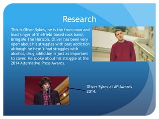 Research
This is Oliver Sykes, he is the front-man and
lead singer of Sheffield based rock band,
Bring Me The Horizon. Oliver has been very
open about his struggles with past addiction
although he hasn’t had struggles with
alcohol, drug addiction is just as important
to cover. He spoke about his struggle at the
2014 Alternative Press Awards.
Oliver Sykes at AP Awards
2014.
 