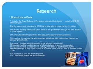Research
Alcohol Harm Facts
A study by the Royal College of Physicians estimated that alcohol costs the NHS £3
billion per year.
The UK government estimated in 2013 that in total alcohol costs the UK £21 billion.
The alcohol industry contributes £11.5 billion to the government through VAT and alcohol
duty each year.
21% of adults in the UK (9 million) drink above the recommended guidelines
Of those that drink above the recommended guidelines, 83% believe that they are not
damaging their health.
There are 1.2 million alcohol related hospital admissions in the UK.
13 separate medical conditions were wholly attributable to alcohol consumption
35 separate medical conditions were partially attributable to alcohol consumption
Alcohol is thought to play a part in 40% of all violent crime, that is a total of 1 million violent
crimes.
39% of deaths in fires are alcohol related.
1 in 7 road traffic deaths are alcohol related.
 