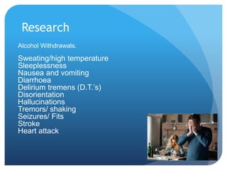 Research
Alcohol Withdrawals.
Sweating/high temperature
Sleeplessness
Nausea and vomiting
Diarrhoea
Delirium tremens (D.T.’s)
Disorientation
Hallucinations
Tremors/ shaking
Seizures/ Fits
Stroke
Heart attack
 
