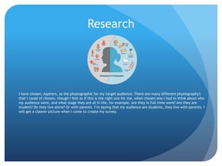Research
I have chosen, Aspirers, as the physiographic for my target audience. There are many different physiography's
that I could of chosen, though I feel as if this is the right one for me, when chosen one I had to think about who
my audience were, and what stage they are at in life, for example, are they in full-time work? Are they are
student? Do they live alone? Or with parents. I’m saying that my audience are students, they live with parents. I
will get a clearer picture when I come to create my survey.
 