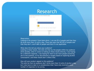 Research
Observation:
Looking at the answers I have been given, I can see 0% of people said that they
do drink more than 14 units a day, I have also seen that 90.32% of people said
that they don’t, and 9.68% of people said that it’s not applicable.
What does this tell you about your audience?
Looking at these results, this tells me that my the people within my audience
drink sensibly, when it comes to looking at these results directly, I was hoping
for a different response, I was hoping for there to be more people answering
yes to this question, as my documentary is largely based on exploring alcohol
consumption, and these results don’t reflect that.
How will your product appeal to this audience?
This tells me that my audience don’t drink more than 14 units of alcohol a day,
but I also have to take in to consideration that I have only received a small
number of responses to my survey.
 
