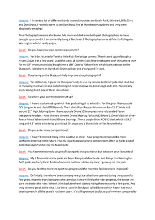 Jacques: I listentoa lot of differentbandsbutmyfavouritesare LinkinPark,Skindred,BiffyClyro
and Don Broco.I recentlywenttosee DonBroco live at ManchesterAcademyandtheywere
absolutelyamazing!
AlsoPhotographymeansalotto me.My mumand dad were bothpastphotographerssoI was
broughtup aroundit.I am currentlydoingaBtec level 3Photographycourse atPriestlyCollege in
WarringtonwhichI reallyenjoy.
Sarah: Do youhave your owncameraequipment?
Jacques: Yes I do.I startedoff witha little Fuji-filmbridge camera.ThenIsavedupandboughta
NikonD3100. For a fewyearsI usedthe stock 18-55mm stocklenswhichcame withthe camera then
for my18th
mymum anddad boughtme a 180° OptekaFisheyelenswhichisgreatto use onthe
Skatepark.Ialsohave an OptekaX-GripstabiliserandaVanguardTri-pod.
Sarah: Doesbeingonthe Skatepark helpimprove yourphotography?
Jacques: Yes definitely.Itgivesme the opportunitytouse mycamera to itsfull potential. Anddue
to me usingit activelyinandoutof college ithelpsimprove myknowledgeandskills.PlusIreally
enjoydoingitsoit doesn’tfeel like achore.
Sarah: Sowhat’s your currentscootersetup?
Jacques: I have a customsetup whichI has graduallygotto whatit is.For the gripsI have purple
ODI LongnecksandblackODI Barends.ThenblackBluntReaperAluminiumBars21.5’’ wide and
around21’’ high.MovingdownI have a purple Drone SCScompressionanda sealedFasen
integratedheadset.Ihave the neo-chrome Drone MajestyForksand2 Drone 110mm black onsilver
Reece Prince WheelswithAbec9Drone bearings.Thenapurple BluntAOSV2 deckwhichis19.5’’
longand 4.3’’ wide withderbyplainblackGriptape andaBluntslide in Flex fenderBrake.
Sarah: Do youentermanycompetitions?
Jacques: I haven’tenteredmanyinthe pastbut as I feel Ihave progressedIwouldbe more
confidententeringinthe future.Plusmylocal Skateparkshave competitionsoftensoholdsalotof
potential opportunitiesforme tocompete.
Sarah: Youhave mentionedacouple of Skateparksthatyouride at but whatare yourfavourites?
Jacques: My 2 favourite indoorparksare BeastRampz inManchesterand Ramp 1 in Warrington.
Both parksare fairly local.Andmyfavourite outdoorisIrlammylocal,I grew upon thispark.
Sarah: Do youfeel the more the sporthas progressedthe more the facilitieshave improved?
Jacques: Definitely,therehave beensomanynew places thathave openedduringthe space of a
fewyears.Notonlydoesitprogressthe sport butit alsowill helpthe riderprogress,the betterthe
park the betterthe rider.WhenI thinkbackto whenI startedridingthere wasonlya few parks.And
theyseemed greatatthe time.Like there isone inStockportcalledBoneswhich hasn’thadmuch
developmentinall the yearsithas beenopen. It’sstill opennow butlacksquality whencomparedto
 