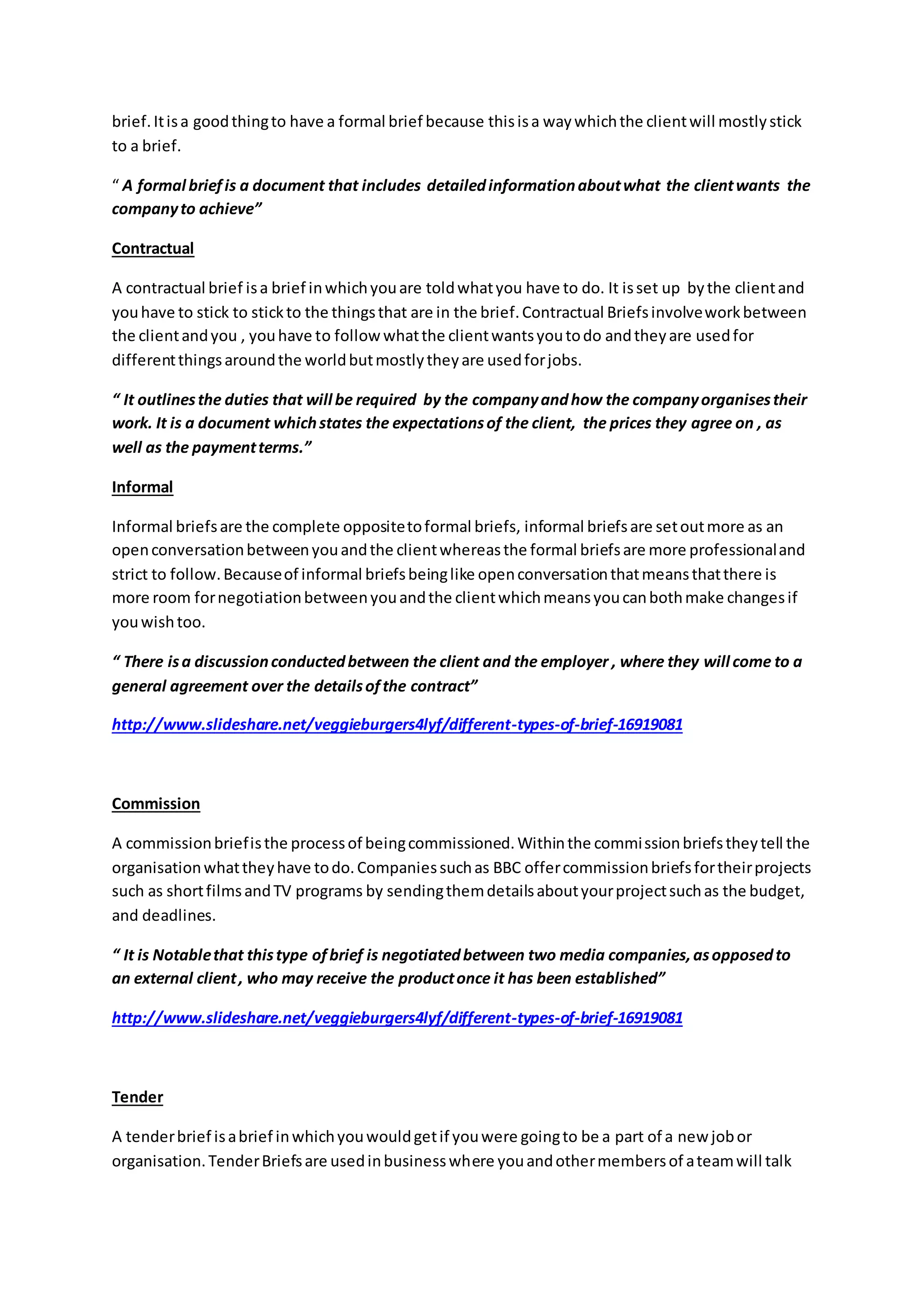 brief.Itisa goodthingto have a formal brief because thisisa waywhichthe clientwill mostlystick
to a brief.
“ A formal briefis a document that includes detailedinformationaboutwhat the clientwants the
companyto achieve”
Contractual
A contractual brief isa brief inwhichyouare toldwhatyou have to do. It isset up bythe clientand
youhave to stick to stickto the thingsthat are in the brief.Contractual Briefsinvolveworkbetween
the clientandyou , youhave to followwhatthe clientwantsyoutodo andtheyare usedfor
differentthingsaroundthe worldbutmostlytheyare usedforjobs.
“ It outlinesthe duties that will be required by the companyandhow the companyorganisestheir
work. It is a document whichstates the expectationsof the client, the prices they agree on , as
well as the paymentterms.”
Informal
Informal briefsare the complete oppositetoformal briefs, informal briefsare setoutmore as an
openconversationbetweenyouandthe clientwhereasthe formal briefsare more professionaland
strict to follow.Becauseof informal briefsbeinglike openconversationthatmeansthatthere is
more room fornegotiationbetweenyouandthe clientwhichmeansyoucanbothmake changesif
youwishtoo.
“ There isa discussionconductedbetween the client and the employer , where they will come to a
general agreement over the detailsofthe contract”
http://www.slideshare.net/veggieburgers4lyf/different-types-of-brief-16919081
Commission
A commissionbriefisthe processof beingcommissioned.Withinthe commissionbriefstheytell the
organisationwhattheyhave todo.Companiessuchas BBC offercommissionbriefsfortheirprojects
such as shortfilmsandTV programs by sendingthemdetailsaboutyourprojectsuchas the budget,
and deadlines.
“ It is Notablethat thistype ofbrief is negotiatedbetween two media companies,asopposedto
an external client, who may receive the productonce it has been established”
http://www.slideshare.net/veggieburgers4lyf/different-types-of-brief-16919081
Tender
A tenderbrief isabrief inwhichyouwouldgetif youwere goingto be a part of a new jobor
organisation.TenderBriefsare usedinbusinesswhere youandothermembersof ateamwill talk
 