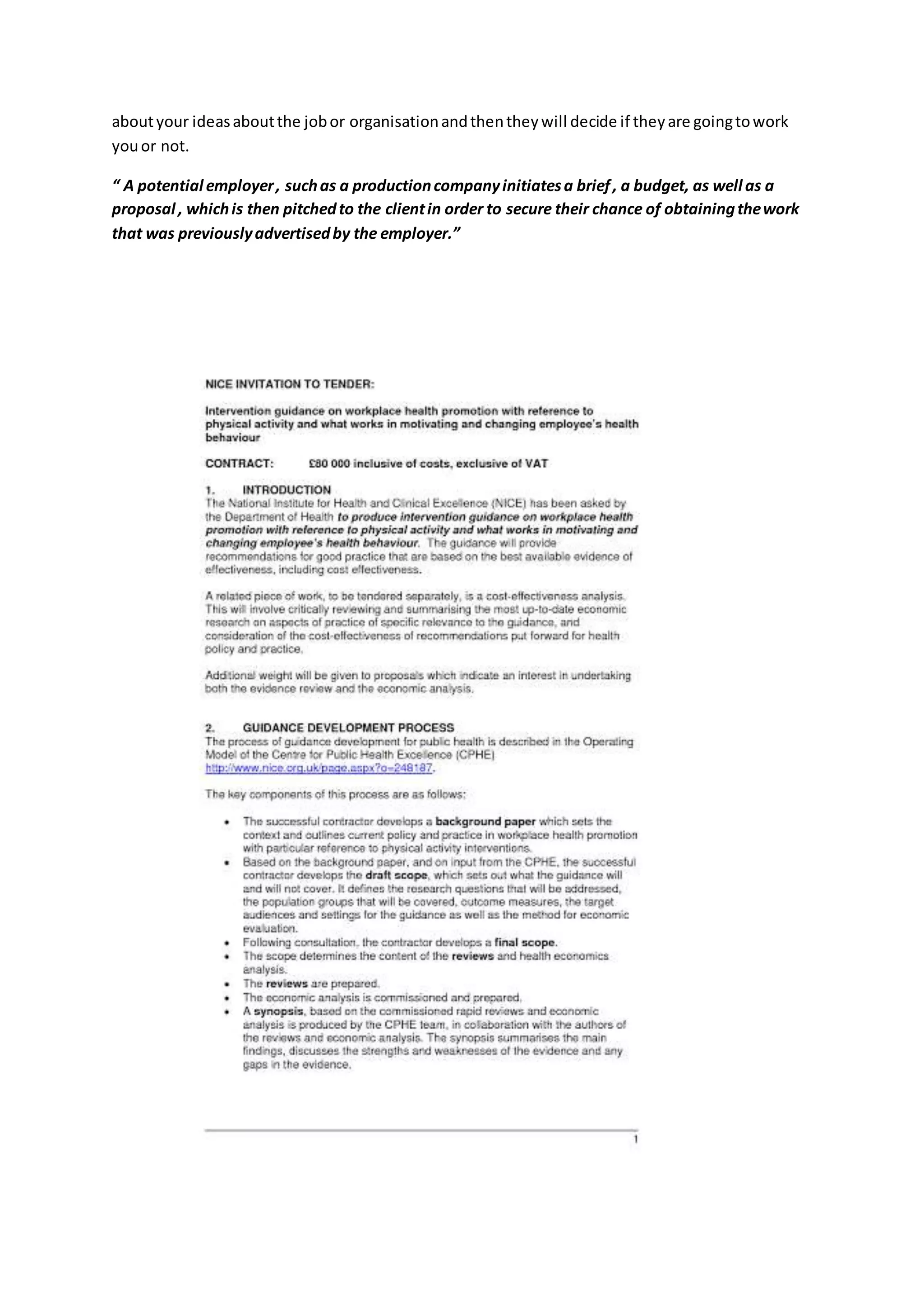 aboutyour ideasaboutthe jobor organisationandthentheywill decide if theyare goingtowork
youor not.
“ A potential employer, suchas a productioncompanyinitiatesa brief, a budget, as well as a
proposal , whichis then pitchedto the clientin order to secure their chance of obtainingthework
that was previouslyadvertisedby the employer.”
 