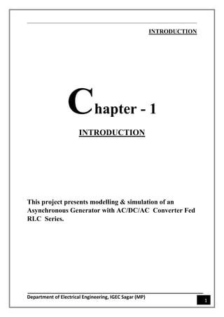 Department of Electrical Engineering, IGEC Sagar (MP)
1
INTRODUCTION
Chapter - 1
INTRODUCTION
This project presents modelling & simulation of an
Asynchronous Generator with AC/DC/AC Converter Fed
RLC Series.
 