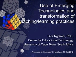 Use of Emerging
         Technologies and
          transformation of
teaching/learning practices


                    Dick Ng’ambi, PhD.
     Centre for Educational Technology
  University of Cape Town, South Africa

       Presented at Makerere University on 10 Oct 2012
 