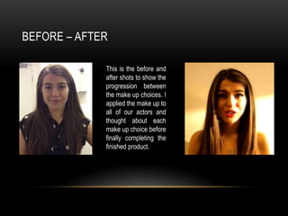 BEFORE – AFTER
This is the before and
after shots to show the
progression between
the make up choices. I
applied the make up to
all of our actors and
thought about each
make up choice before
finally completing the
finished product.

 