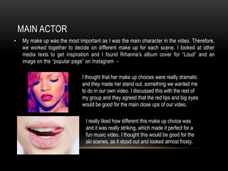 MAIN ACTOR
•

My make up was the most important as I was the main character in the video. Therefore,
we worked together to decide on different make up for each scene. I looked at other
media texts to get inspiration and I found Rihanna’s album cover for “Loud” and an
image on the “popular page” on Instagram I thought that her make up choices were really dramatic
and they made her stand out, something we wanted me
to do in our own video. I discussed this with the rest of
my group and they agreed that the red lips and big eyes
would be good for the main close ups of our video.
I really liked how different this make up choice was
and it was really striking, which made it perfect for a
fun music video. I thought this would be good for the
ski scenes, as it stood out and looked almost frosty.

 