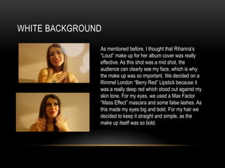 WHITE BACKGROUND
As mentioned before, I thought that Rihanna’s
“Loud” make up for her album cover was really
effective. As this shot was a mid shot, the
audience can clearly see my face, which is why
the make up was so important. We decided on a
Rimmel London “Berry Red” Lipstick because it
was a really deep red which stood out against my
skin tone. For my eyes, we used a Max Factor
“Mass Effect” mascara and some false lashes. As
this made my eyes big and bold. For my hair we
decided to keep it straight and simple, as the
make up itself was so bold.

 