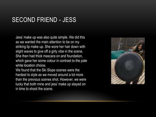 SECOND FRIEND - JESS
Jess’ make up was also quite simple. We did this
as we wanted the main attention to be on my
striking lip make up. She wore her hair down with
slight waves to give off a girly vibe in the scene.
She then had thick mascara on and foundation,
which gave her some colour in contrast to the pale
white location choice.
We found that the Ski Slope scenes were the
hardest to style as we moved around a lot more
than the previous scenes shot. However, we were
lucky that both mine and jess’ make up stayed on
in time to shoot the scene.

 