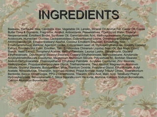 INGREDIENTS
Beeswax, Carnauba Wax, Candelilla Wax, Vegetable Oil, Lanolin, Mineral Oil, Animal Fat, Castor Oil, Cocoa
Butter Dyes & Pigments, Fragrance, Alcohol, Antioxidants, Preservatives, FDeionized Water, Tridecyl
Neopentanaote, Emollient Binder, Sunflower Oil, Gammalinoleic Acid, Methoxycinnamate, Pyroglutamic
Acidoccurs, Humectant Glucose, Lactoperoxidase, Colorantlauroyl Lysine, Dimethicone Copolyol,
Alcoholpalmitic Oil, Emollientcetearyl Alcohol, Coconut Emollient Emulsion, Emulsifying Wax,
Emulsifieremulsion stablizer, Agentron oxides, Coloranteem seed oil, Hydoxyethylcellulose, Toxocity Coconut
Extract, Emolliencetyl Ester, Emollien, Talc, Simmondsia Chinensis (Jojoba) Seed Oil, Zea Mays (Corn)
Starch, Yeast Extract, Tocopheryl Acetate, Retinyl Palmitate, Lauroyl Lysine, Dimethicone, Glyceryl
Ethylhexanoate, Octyldodecyl Stearoyl Stearate, Cetearyl Ethylhexanoate, Isohexadecane, Acrylamide
Acryloyldimethyltaurate Copolymer, Magnesium Aluminium Silicate, Polysorbate 80, Sorbitan Stearate,
Sodium Dehydroacetate, Phenoxyethanol, Ethylhexyl Palmitate, Acrylates Copolymer, Zinc Stearate,
Methylparaben, Propylparabenpropylene Glycol, Triethanolamine, Oleyl Alcohol, Magnesium Aluminum
Silicate, Glyceryl Stearate, Butylparaben, Mica, Titantium Dioxide, Propylene Glycol, Ethyl Acetate, Butyl
Acetate, Nitrocellulose, Tribenzoin, Isopropyl Alcohol, Propyl Acetate, Acetyl Tributyl Citrate, Stearalkonium
Bentonite, Serica, Dimethicone, PPG-2 Dimethicone, Triacetin, Citric Acid, Malic Acid, Tetrabutyl Phenyl
Hydroxybenzoate, Benzophenone-1, Silica Stearalkonium Hectorite, Alumina, Calcium Sodium Borosilicate,
Calcium Aluminum Borosilicate.
 
