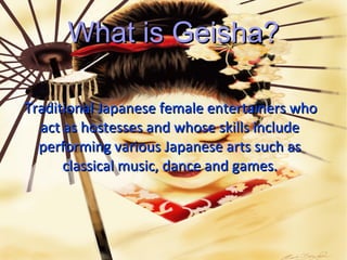 What is Geisha?

Traditional Japanese female entertainers who
  act as hostesses and whose skills include
  performing various Japanese arts such as
      classical music, dance and games.
 