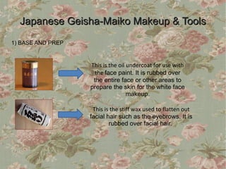 Japanese Geisha-Maiko Makeup & Tools
1) BASE AND PREP


                   This is the oil undercoat for use with
                     the face paint. It is rubbed over
                    the entire face or other areas to
                   prepare the skin for the white face
                                   makeup.

                    This is the stiff wax used to flatten out
                   facial hair such as the eyebrows. It is
                           rubbed over facial hair.
 
