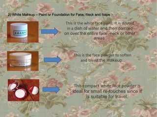 2) White Makeup – Paint or Foundation for Face, Neck and Nape :-

                                  This is the white face paint. It is diluted
                                   in a dish of water and then painted
                                  on over the entire face, neck or other
                                                   areas.


                                       This is the face powder to soften
                                           and blend the makeup.




                                        This compact white face powder is
                                       ideal for small re-touches since it
                                               is suitable for travel.
 