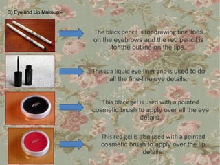 3) Eye and Lip Makeup:-



                          The black pencil is for drawing fine lines
                          on the eyebrows and the red pencil is
                                for the outline on the lips.


                          This is a liquid eye-liner and is used to do
                                  all the fine-line eye details.


                             This black gel is used with a pointed
                          cosmetic brush to apply over all the eye
                                            details.

                             This red gel is also used with a pointed
                             cosmetic brush to apply over the lip
                                              details.
 