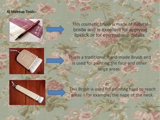 4) Makeup Tools:-


                      This cosmetic brush is made of natural
                      bristle and is excellent for applying
                       lipstick or for eye makeup details.



                    This is a traditional, hand-made Brush and
                      is used for painting the face and other
                                      large areas.



                    This Brush is used for painting hard to reach
                     areas – for example, the nape of the neck.
 