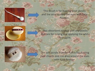 This Brush is for dusting your cheeks
 and the area around the eyes with Face
                 Powder.



  This absorbent sponge puff and plastic
dish are for mixing and applying the white
                face paint.




This soft acrylic Powder Puff is for dusting
your cheeks and the area around the eyes
             with Face Powder.
 